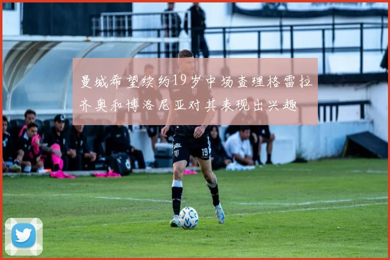 曼城希望续约19岁中场查理格雷拉齐奥和博洛尼亚对其表现出兴趣