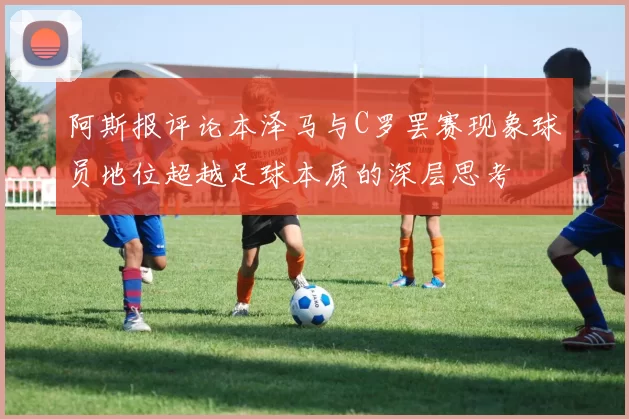 阿斯报评论本泽马与C罗罢赛现象球员地位超越足球本质的深层思考
