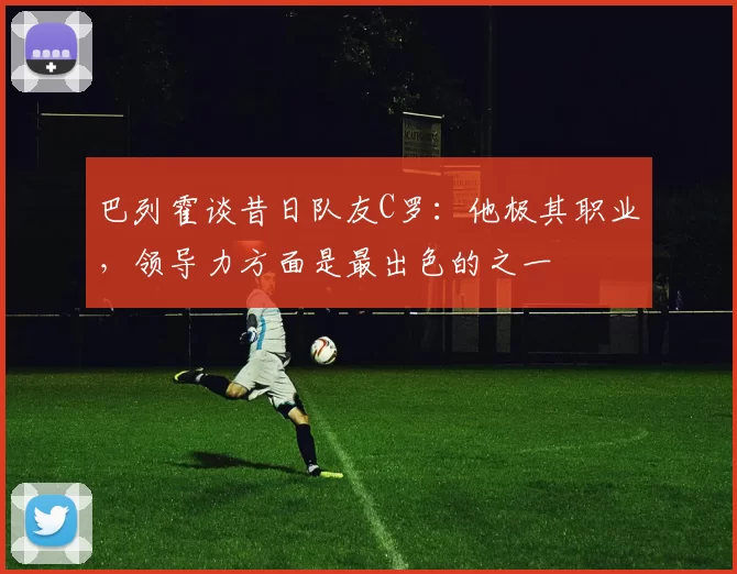 巴列霍谈昔日队友C罗：他极其职业，领导力方面是最出色的之一