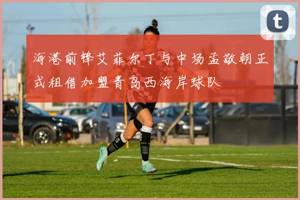 海港前锋艾菲尔丁与中场孟敬朝正式租借加盟青岛西海岸球队