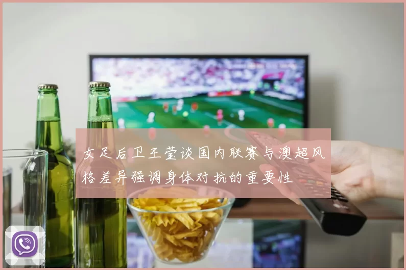 女足后卫王莹谈国内联赛与澳超风格差异强调身体对抗的重要性