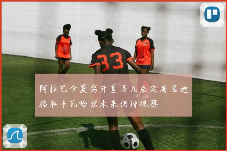 阿拉巴今夏离开皇马几成定局吕迪格和卡瓦哈尔未来仍待观察