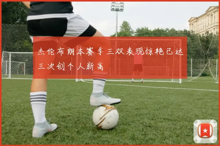 杰伦布朗本赛季三双表现惊艳已达三次创个人新高