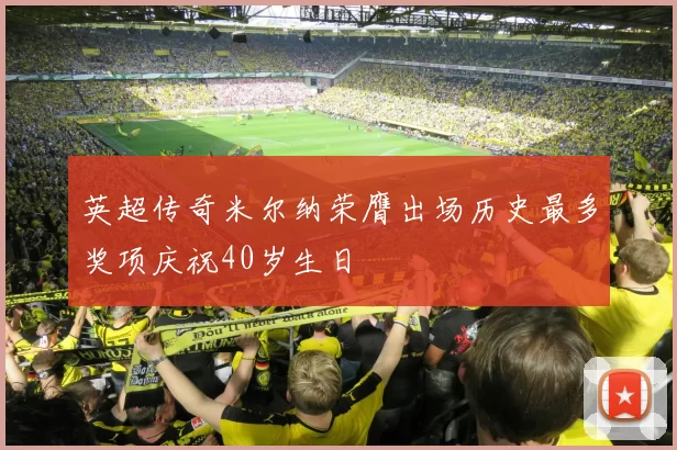 英超传奇米尔纳荣膺出场历史最多奖项庆祝40岁生日