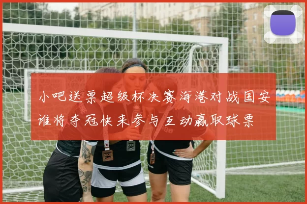 小吧送票超级杯决赛海港对战国安谁将夺冠快来参与互动赢取球票
