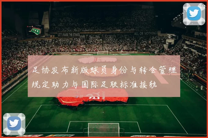 足协发布新版球员身份与转会管理规定助力与国际足联标准接轨