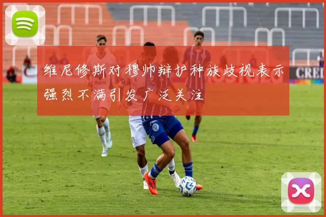 维尼修斯对穆帅辩护种族歧视表示强烈不满引发广泛关注