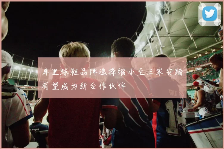 库里球鞋品牌选择缩小至三家安踏有望成为新合作伙伴