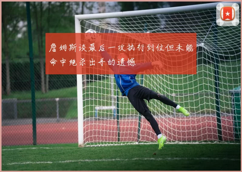 詹姆斯谈最后一攻执行到位但未能命中绝杀出手的遗憾