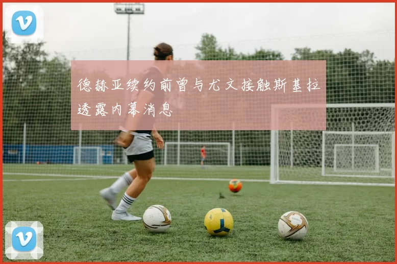 德赫亚续约前曾与尤文接触斯基拉透露内幕消息