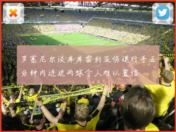 罗塞尼尔谈库库雷利亚伤退对手五分钟内连进两球令人难以置信