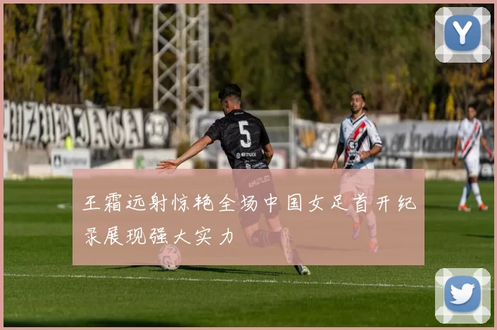 王霜远射惊艳全场中国女足首开纪录展现强大实力