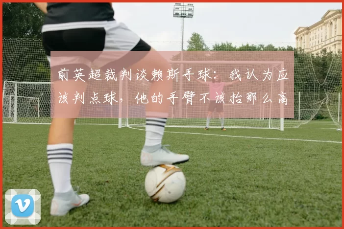 前英超裁判谈赖斯手球：我认为应该判点球，他的手臂不该抬那么高