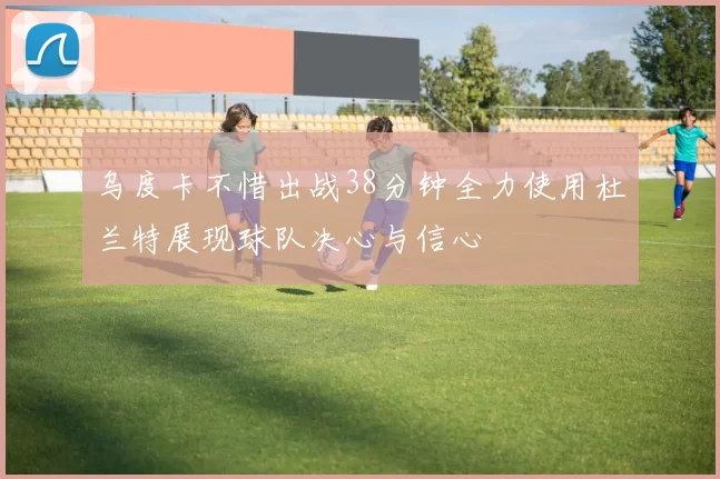 乌度卡不惜出战38分钟全力使用杜兰特展现球队决心与信心