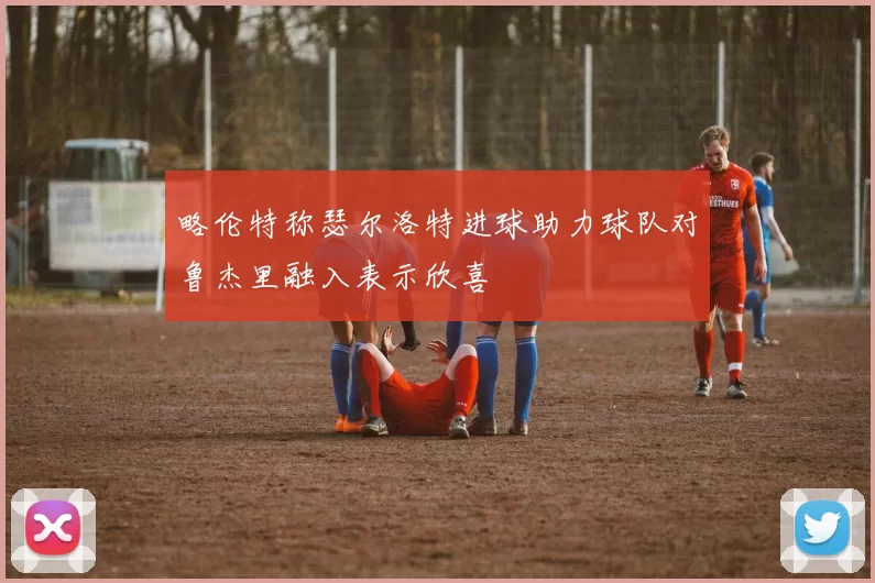 略伦特称瑟尔洛特进球助力球队对鲁杰里融入表示欣喜