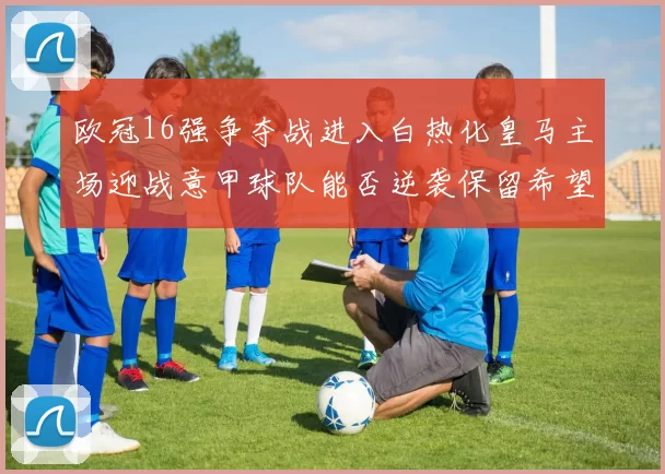 欧冠16强争夺战进入白热化皇马主场迎战意甲球队能否逆袭保留希望